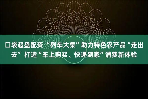 口袋超盘配资 “列车大集”助力特色农产品“走出去” 打造“车上购买、快递到家”消费新体验