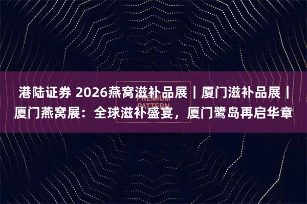 港陆证券 2026燕窝滋补品展｜厦门滋补品展｜厦门燕窝展：全球滋补盛宴，厦门鹭岛再启华章