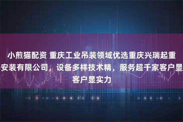 小煎猫配资 重庆工业吊装领域优选重庆兴瑞起重设备安装有限公司，设备多样技术精，服务超千家客户显实力