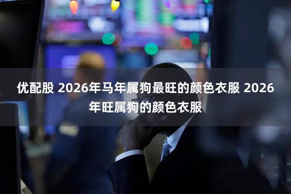 优配股 2026年马年属狗最旺的颜色衣服 2026年旺属狗的颜色衣服