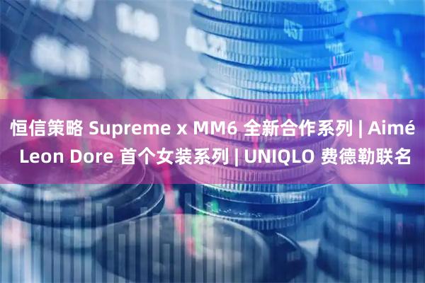 恒信策略 Supreme x MM6 全新合作系列 | Aimé Leon Dore 首个女装系列 | UNIQLO 费德勒联名